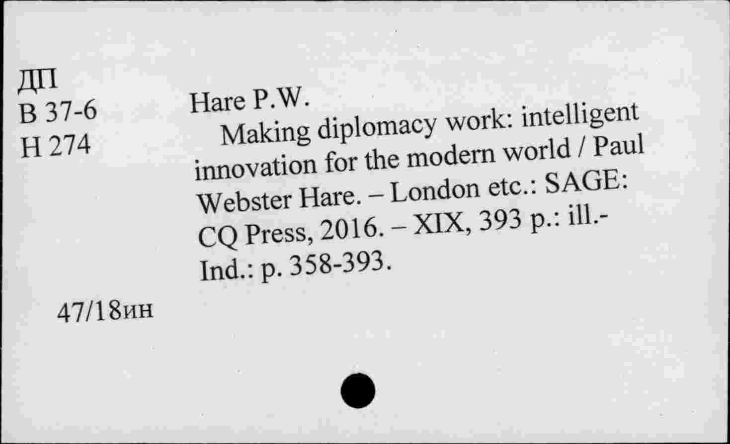 ﻿Zin B 37-6 H274	Hare P.W. Making diplomacy work: intelligent innovation for the modem world / Paul Webster Hare. - London etc.: SAGE: CQ Press, 2016. - XIX, 393 p.: ill.-Ind.: p. 358-393.
47/1 8hh